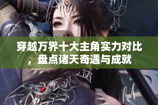 穿越万界十大主角实力对比，盘点诸天奇遇与成就