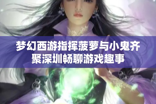 梦幻西游指挥菠萝与小鬼齐聚深圳畅聊游戏趣事