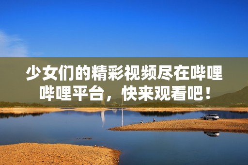 少女们的精彩视频尽在哔哩哔哩平台，快来观看吧！