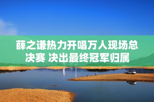 薛之谦热力开唱万人现场总决赛 决出最终冠军归属