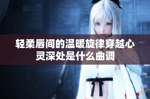 轻柔唇间的温暖旋律穿越心灵深处是什么曲调