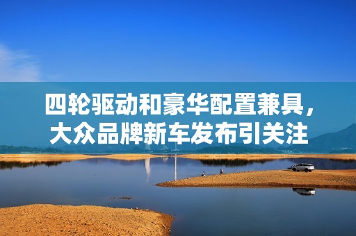 四轮驱动和豪华配置兼具，大众品牌新车发布引关注