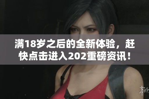 满18岁之后的全新体验，赶快点击进入202重磅资讯！