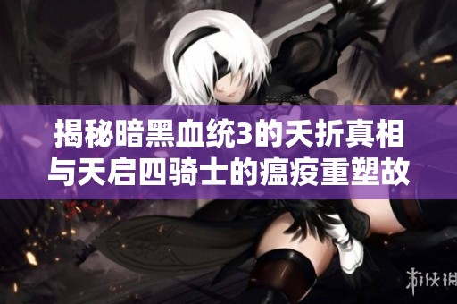揭秘暗黑血统3的夭折真相与天启四骑士的瘟疫重塑故事