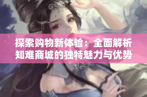 探索购物新体验：全面解析知难商城的独特魅力与优势