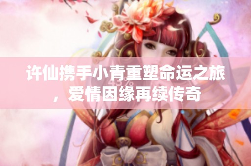 许仙携手小青重塑命运之旅，爱情因缘再续传奇