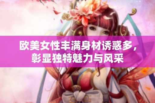 欧美女性丰满身材诱惑多，彰显独特魅力与风采