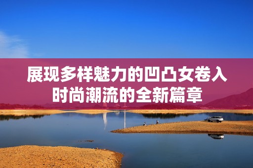 展现多样魅力的凹凸女卷入时尚潮流的全新篇章