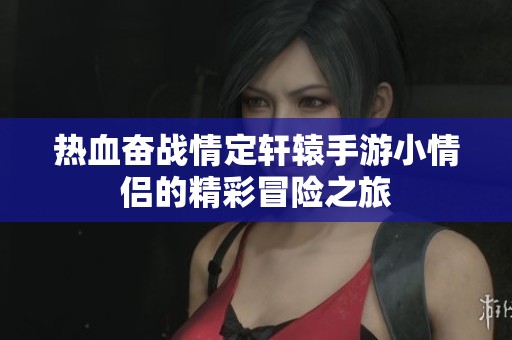 热血奋战情定轩辕手游小情侣的精彩冒险之旅