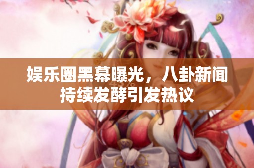 娱乐圈黑幕曝光，八卦新闻持续发酵引发热议
