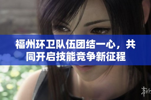 福州环卫队伍团结一心，共同开启技能竞争新征程