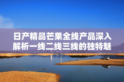 日产精品芒果全线产品深入解析一线二线三线的独特魅力