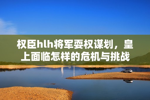 权臣hlh将军耍权谋划，皇上面临怎样的危机与挑战