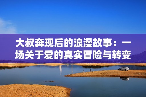 大叔奔现后的浪漫故事：一场关于爱的真实冒险与转变