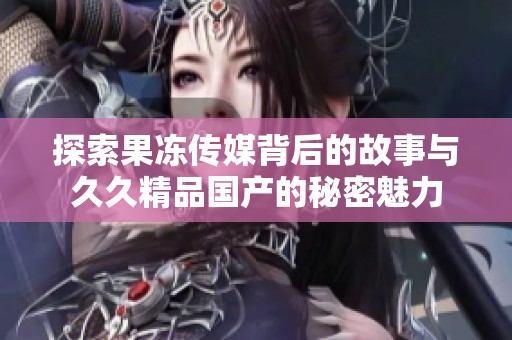 探索果冻传媒背后的故事与久久精品国产的秘密魅力