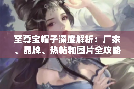 至尊宝帽子深度解析：厂家、品牌、热帖和图片全攻略