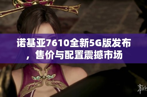 诺基亚7610全新5G版发布，售价与配置震撼市场