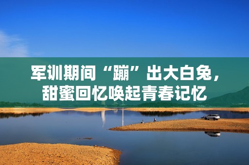 军训期间“蹦”出大白兔，甜蜜回忆唤起青春记忆