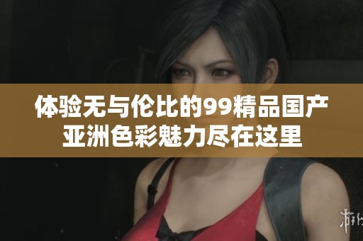 体验无与伦比的99精品国产亚洲色彩魅力尽在这里