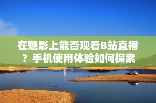 在魅影上能否观看B站直播？手机使用体验如何探索