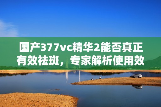 国产377vc精华2能否真正有效祛斑，专家解析使用效果