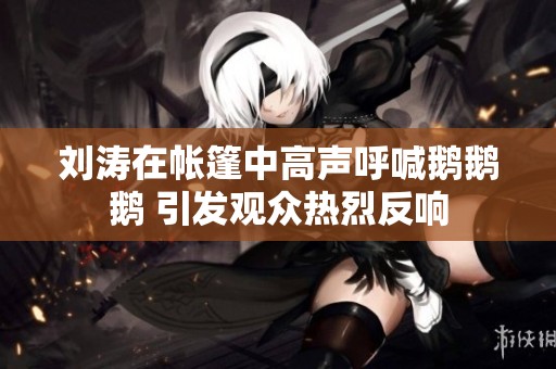 刘涛在帐篷中高声呼喊鹅鹅鹅 引发观众热烈反响