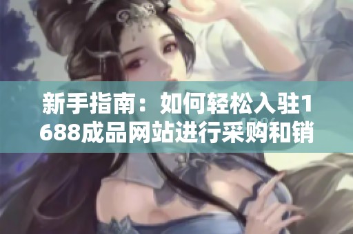 新手指南：如何轻松入驻1688成品网站进行采购和销售