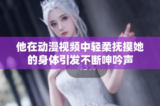 他在动漫视频中轻柔抚摸她的身体引发不断呻吟声