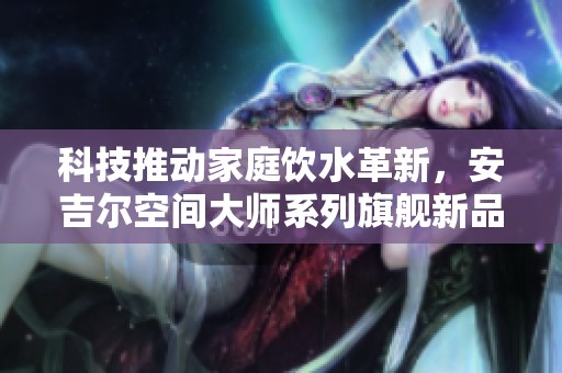 科技推动家庭饮水革新，安吉尔空间大师系列旗舰新品重磅上市