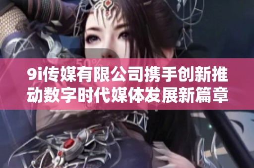 9i传媒有限公司携手创新推动数字时代媒体发展新篇章