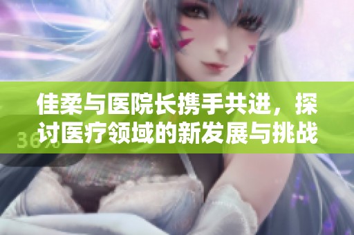 佳柔与医院长携手共进，探讨医疗领域的新发展与挑战