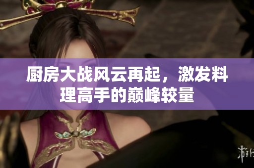 厨房大战风云再起，激发料理高手的巅峰较量