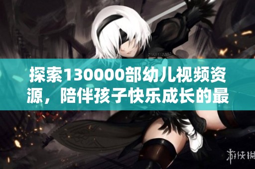 探索130000部幼儿视频资源，陪伴孩子快乐成长的最佳选择