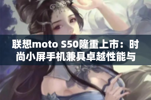 联想moto S50隆重上市：时尚小屏手机兼具卓越性能与用户体验