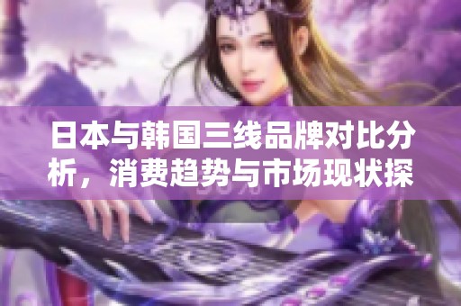 日本与韩国三线品牌对比分析，消费趋势与市场现状探讨