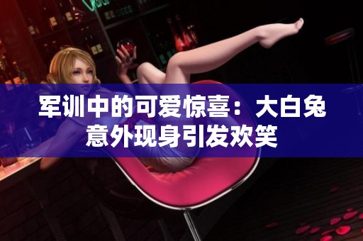 军训中的可爱惊喜：大白兔意外现身引发欢笑