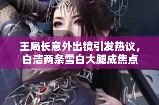 王局长意外出镜引发热议，白洁两条雪白大腿成焦点