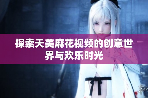 探索天美麻花视频的创意世界与欢乐时光