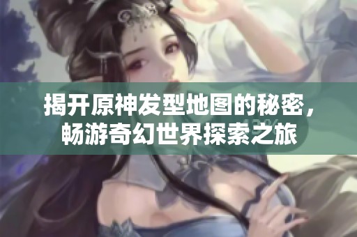 揭开原神发型地图的秘密，畅游奇幻世界探索之旅