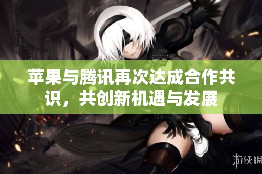 苹果与腾讯再次达成合作共识，共创新机遇与发展
