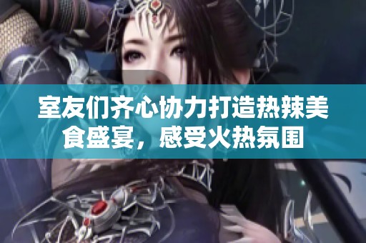 室友们齐心协力打造热辣美食盛宴，感受火热氛围