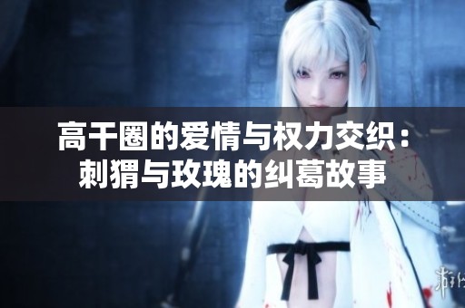 高干圈的爱情与权力交织：刺猬与玫瑰的纠葛故事