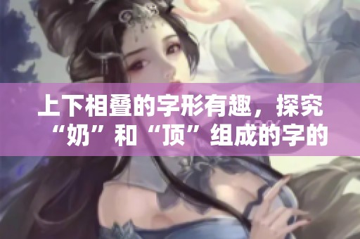 上下相叠的字形有趣，探究“奶”和“顶”组成的字的魅力
