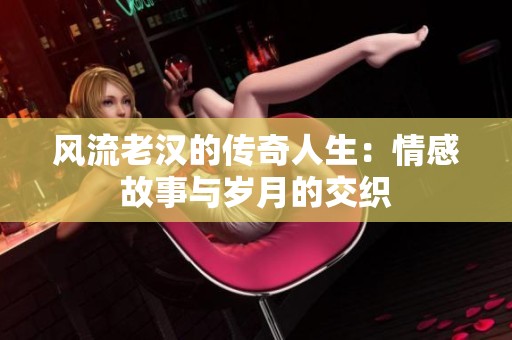 风流老汉的传奇人生：情感故事与岁月的交织