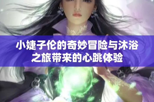 小婕子伦的奇妙冒险与沐浴之旅带来的心跳体验