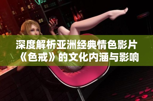 深度解析亚洲经典情色影片《色戒》的文化内涵与影响