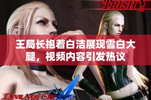 王局长抱着白洁展现雪白大腿，视频内容引发热议