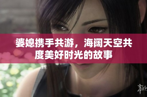 婆媳携手共游，海阔天空共度美好时光的故事