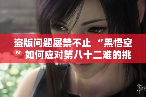 盗版问题屡禁不止 “黑悟空”如何应对第八十二难的挑战