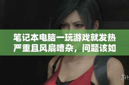 笔记本电脑一玩游戏就发热严重且风扇嘈杂，问题该如何解决